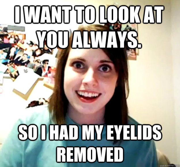 i want to look at you always so i had my eyelids removed - Overly Attached Girlfriend