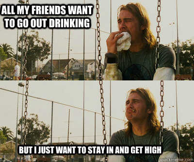 all my friends want to go out drinking but i just want to st - First World Stoner Problems