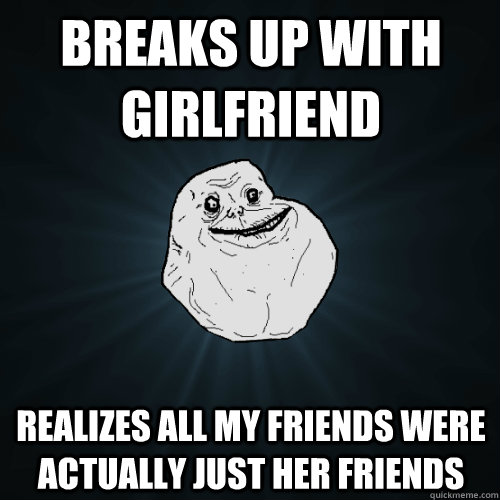 breaks up with girlfriend realizes all my friends were actua - Forever Alone