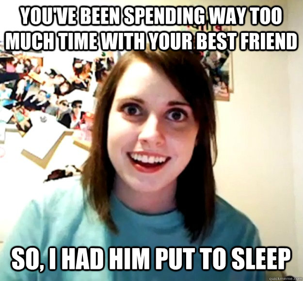 youve been spending way too much time with your best friend - Overly Attached Girlfriend