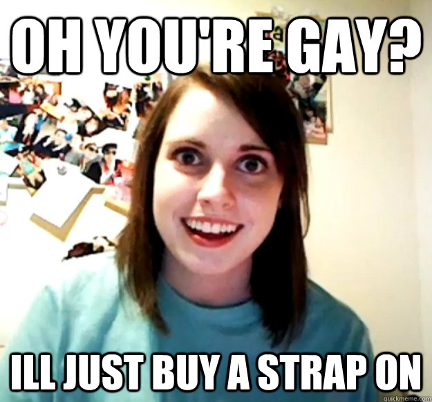 oh youre gay ill just buy a strap on - Overly Attached Girlfriend