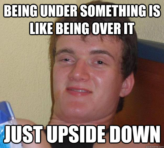 being under something is like being over it just upside down - 10 Guy