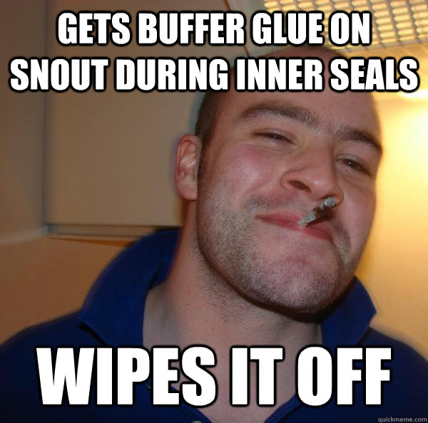 gets buffer glue on snout during inner seals wipes it off - Good Guy Greg