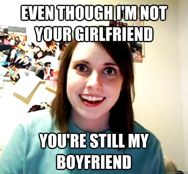 even though im not your girlfriend youre still my boyfrien - Overly Attached Girlfriend