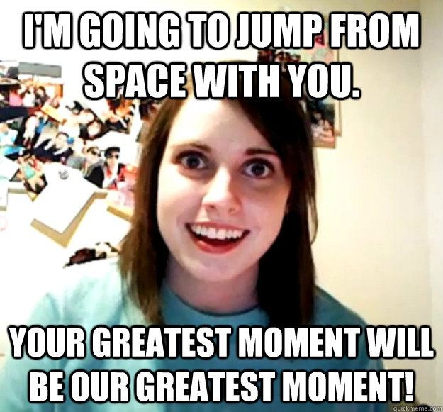 im going to jump from space with you your greatest moment - Overly Attached Girlfriend