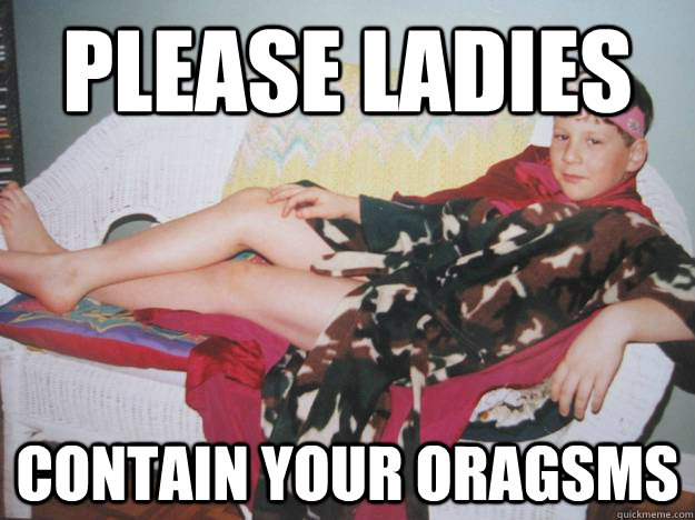 please ladies contain your oragsms -