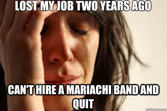 lost my job two years ago cant hire a mariachi band and qui - First World Problems