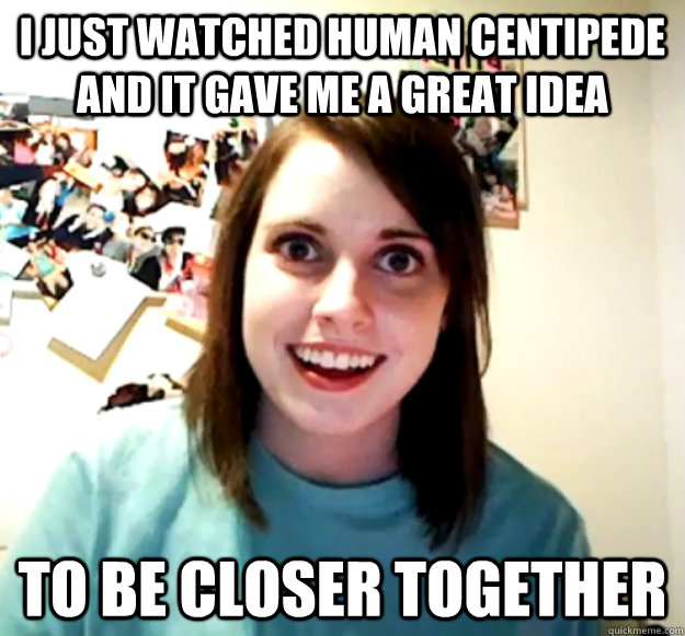 i just watched human centipede and it gave me a great idea t - Overly Attached Girlfriend