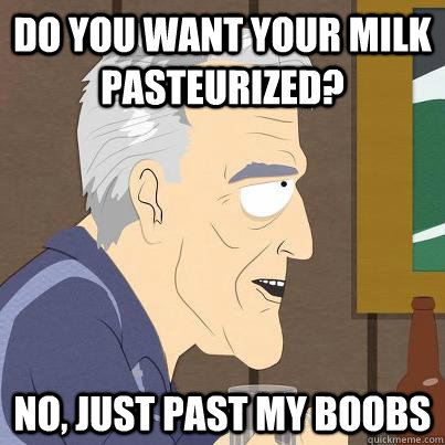 do you want your milk pasteurized no just past my boobs - I didnt get it the first time.
