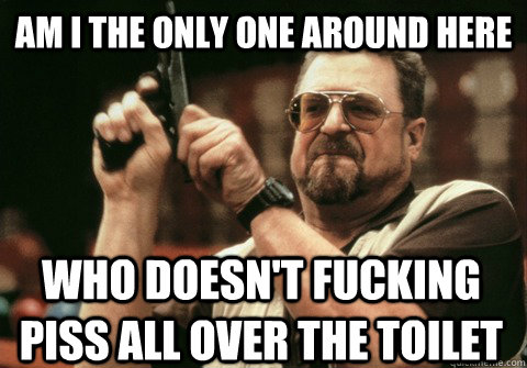 am i the only one around here who doesnt fucking piss all o - Am I the only one