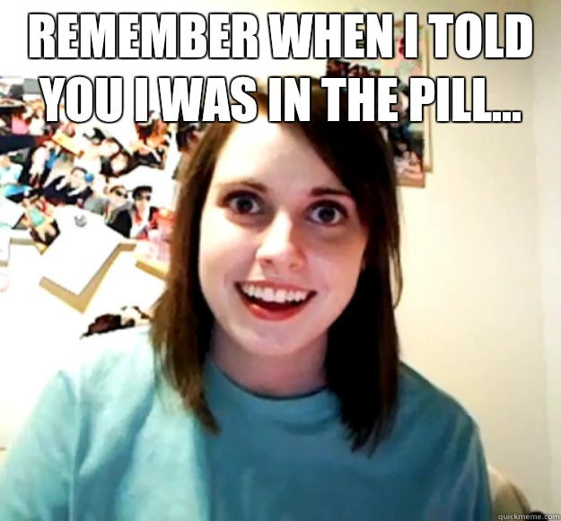 Remember when I told you I was in the pill - Overly Attached Girlfriend