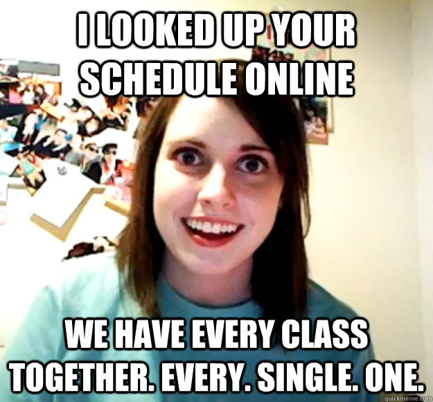 i looked up your schedule online we have every class togethe - Overly Attached Girlfriend