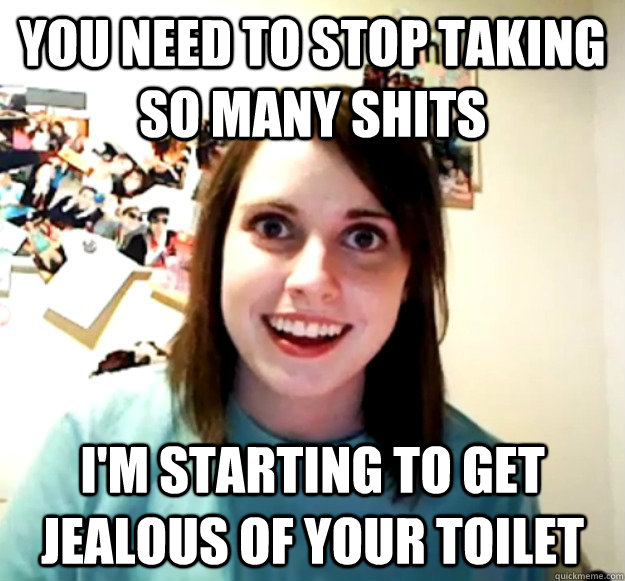 you need to stop taking so many shits im starting to get je - Overly Attached Girlfriend