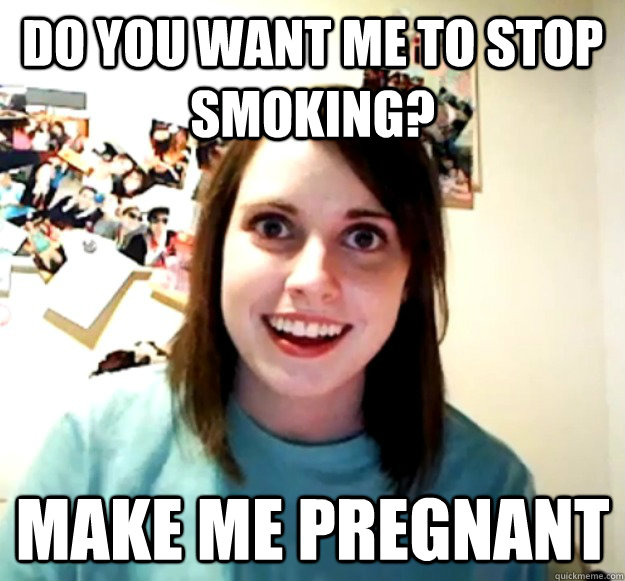 do you want me to stop smoking make me pregnant - Overly Attached Girlfriend
