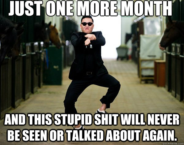just one more month and this stupid shit will never be seen - CHEERS and GANGNAM STYLE