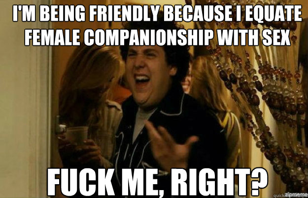 im being friendly because i equate female companionship wit - fuck me right