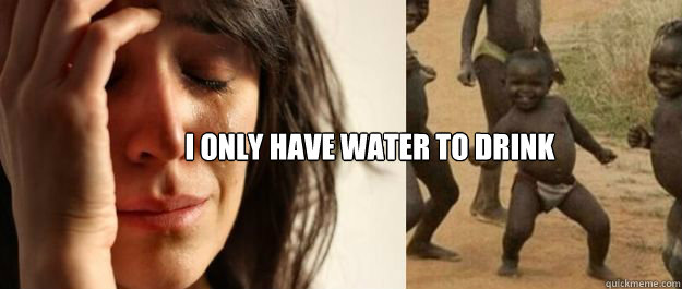 i only have water to drink - 1rd World Problems 3rd World Success