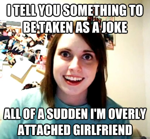 i tell you something to be taken as a joke all of a sudden i - Overly Attached Girlfriend