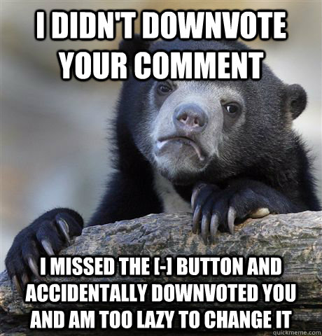 i didnt downvote your comment i missed the button and - Confession Bear