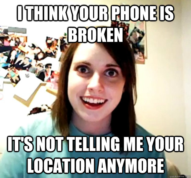 i think your phone is broken its not telling me your locati - Overly Attached Girlfriend