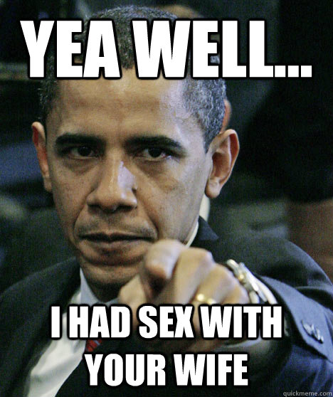 yea well i had sex with your wife -