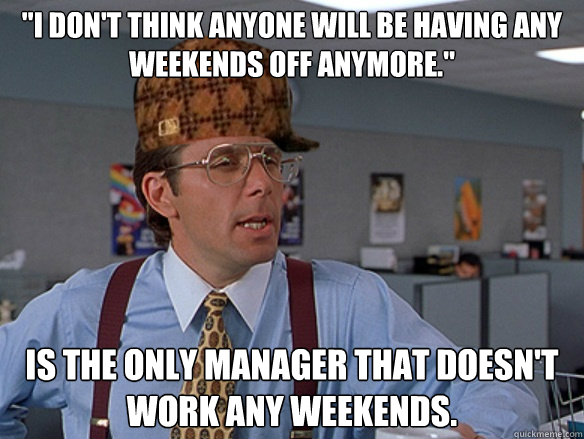 i dont think anyone will be having any weekends off anymor - Scumbag Boss