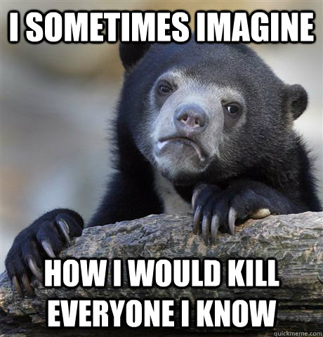 i sometimes imagine how i would kill everyone i know - Confession Bear