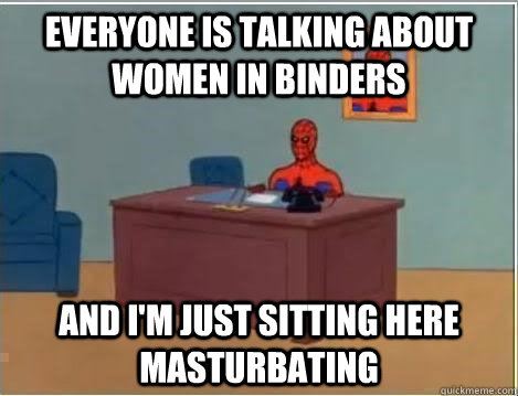 everyone is talking about women in binders and im just sitt - Im just sitting here masturbating