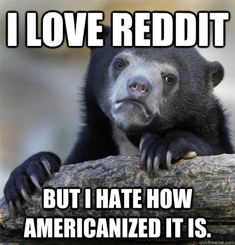 i love reddit but i hate how americanized it is - Confession Bear