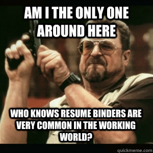 am i the only one around here who knows resume binders are v - AM I THE ONLY ONE AROUND HERE