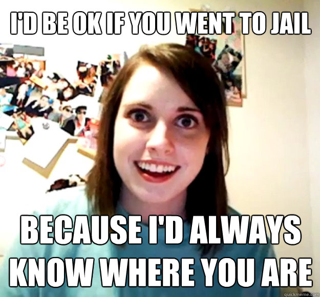 id be ok if you went to jail because id always know where - Overly Attached Girlfriend