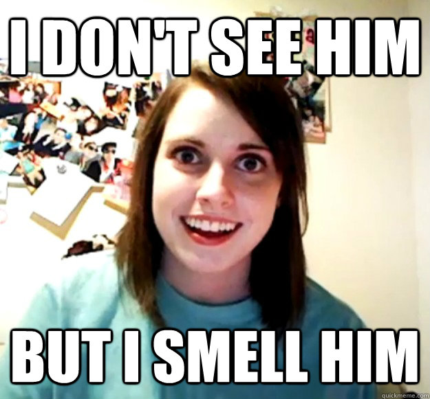 i dont see him but i smell him - Overly Attached Girlfriend