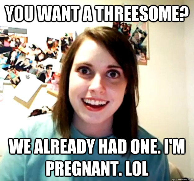 you want a threesome we already had one im pregnant lol - Overly Attached Girlfriend