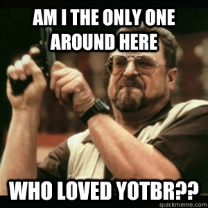 am i the only one around here who loved yotbr - Am I The Only One Round Here