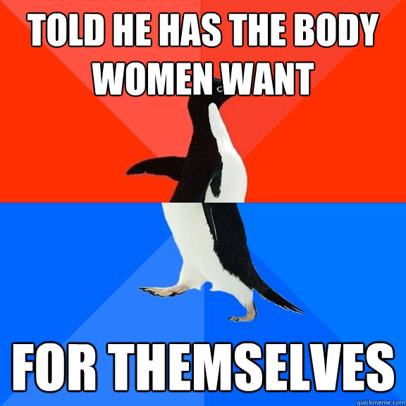 told he has the body women want for themselves - Socially Awesome Awkward Penguin