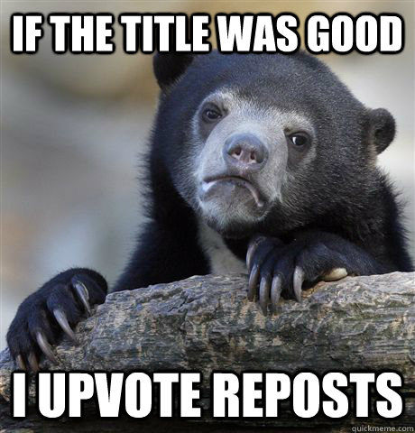 if the title was good i upvote reposts - Confession Bear