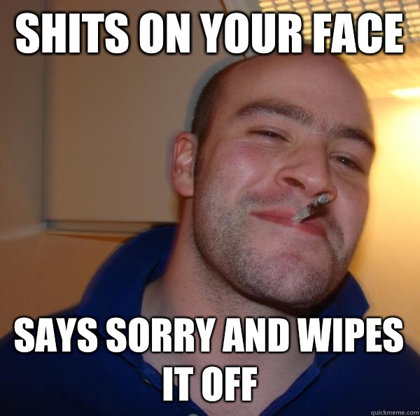Shits on your face Says sorry and wipes it off - Good Guy Greg