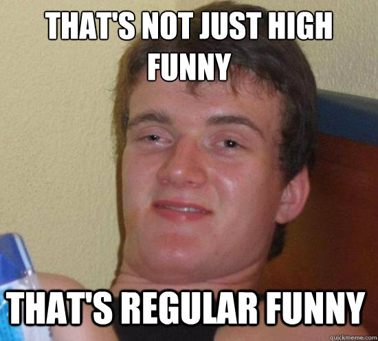 thats not just high funny thats regular funny - 10 GUY