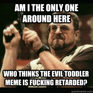 am i the only one around here who thinks the evil toddler me - AM I THE ONLY ONE AROUND HERE
