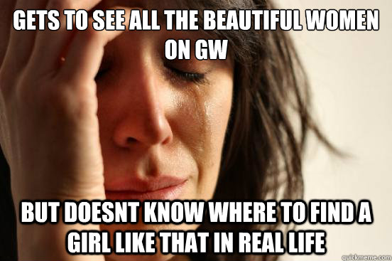 gets to see all the beautiful women on gw but doesnt know wh - First World Problems