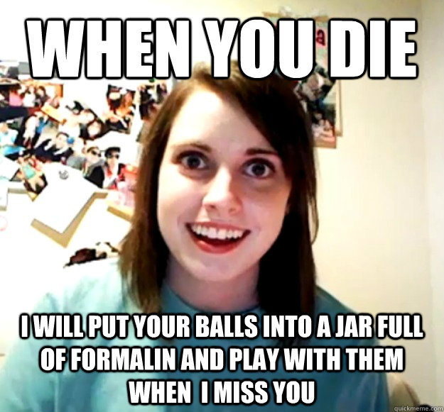 when you die i will put your balls into a jar full of formal - Overly Attached Girlfriend