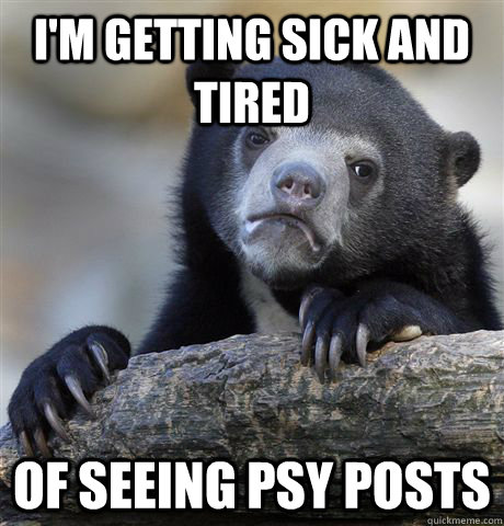 im getting sick and tired of seeing psy posts - Confession Bear