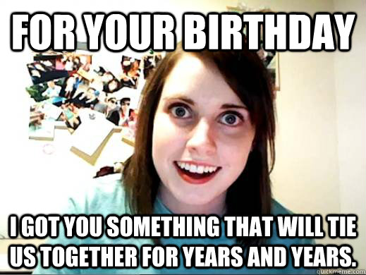 for your birthday i got you something that will tie us toget - Overly Attatched Girlfriend