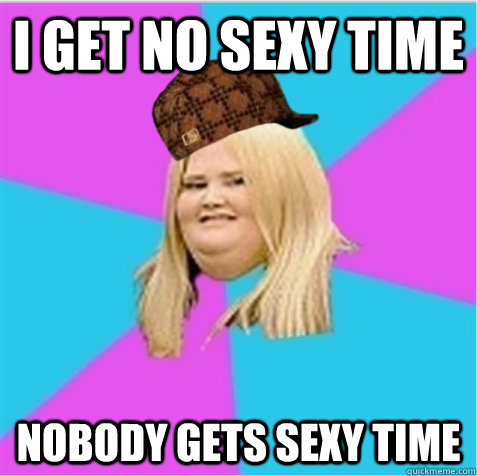 i get no sexy time nobody gets sexy time - scumbag fat girl