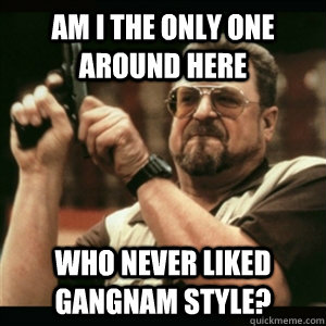 am i the only one around here who never liked gangnam style - Am I The Only One Round Here
