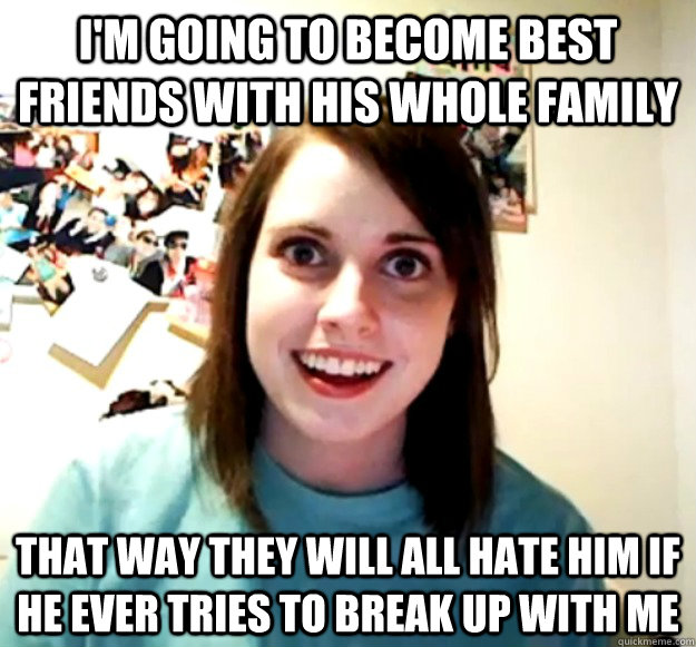 im going to become best friends with his whole family that - Overly Attached Girlfriend