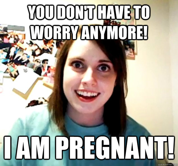 you dont have to worry anymore i am pregnant - Overly Attached Girlfriend