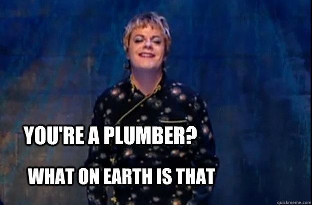 youre a plumber what on earth is that -
