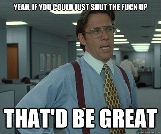 yeah if you could just shut the fuck up thatd be great - Lumbergh