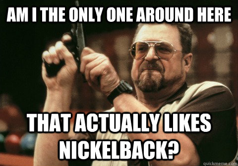 am i the only one around here that actually likes nickelback - Am I the only one